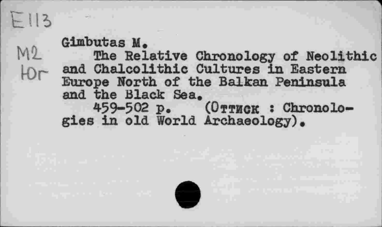 ﻿М2_ к)г
Gimbutas М,
The Relative Chronology of Neolithic and Chalcolithic Cultures in Eastern Europe North of the Balkan Peninsula and the Black Sea.
459-502 p. (Оттиск • Chronologies in old World Archaeology).